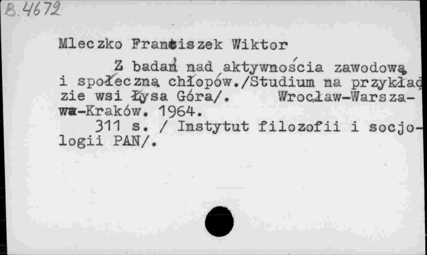 ﻿Mleczko Frantiszek Wiktor
Z badaH. nad akty who scia zawodow^ i spoieczna chiopow./Studium na pr^yklac zie wsi Itysa G6ra/.	Wroclaw-Warsza-
w«-Krak6w. 1964.
311 s. / Instytut filozofii i socjo-logii PAN/.